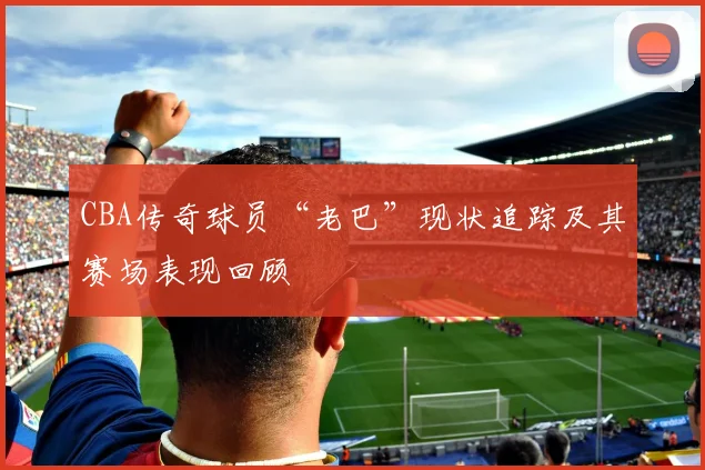 CBA传奇球员“老巴”现状追踪及其赛场表现回顾