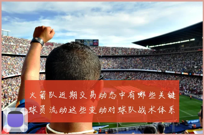 火箭队近期交易动态中有哪些关键球员流动这些变动对球队战术体系和赛季目标有什么影响