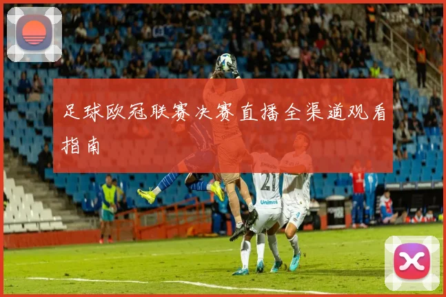 足球欧冠联赛决赛直播全渠道观看指南